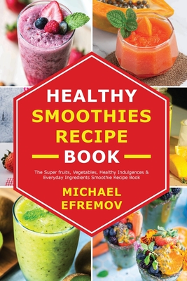 Healthy Smoothies recipe book: The Super fruits, Vegetables, Healthy Indulgences & Everyday Ingredients Smoothie Recipe Book - Michael Efremov