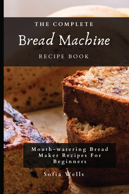 The Complete Bread Machine Recipe Book: Mouth-watering Bread Maker Recipes For Beginners - Sofia Wells