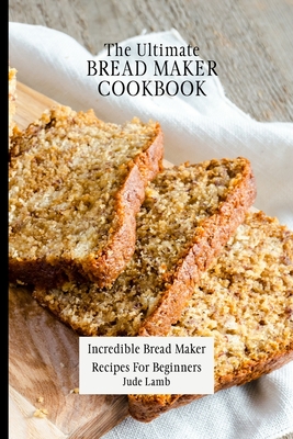 The Ultimate Bread Maker Cookbook: Incredible Bread Maker Recipes For Beginners - Jude Lamb