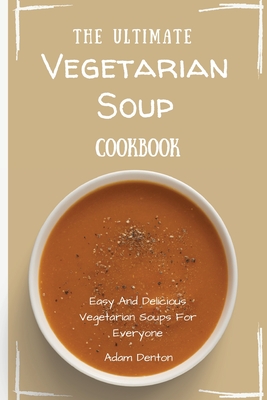 The Ultimate Vegetarian Soup Cookbook: Easy And Delicious Vegetarian Soups For Everyone - Adam Denton