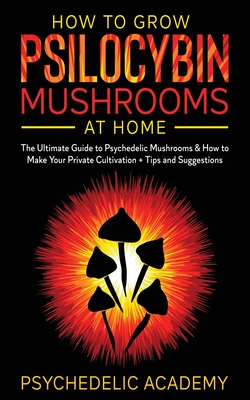 How To Grow Psilocybin Mushrooms At Home: The Ultimate Guide to Psychedelic Mushrooms & How to Make Your Private Cultivation + Tips and Suggestions - Psychedelic Academy