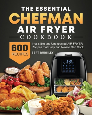 The Essential Chefman Air Fryer Cookbook: 600 Irresistible and Unexpected Air Fryer Recipes that Busy and Novice Can Cook - Bert Burnley