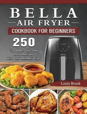 Bella Air Fryer Cookbook for Beginners: 250 Fry, Bake, Grill, and Roast Recipes with Your Bella Air Fryer - Louis Brock