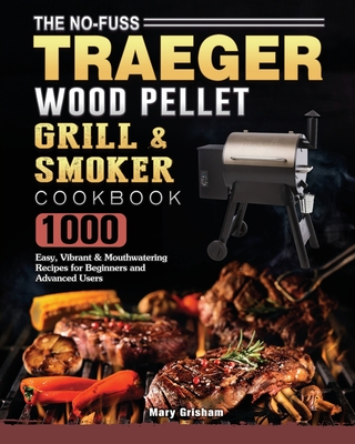 The No-Fuss Traeger Wood Pellet Grill & Smoker Cookbook: 1000 Easy, Vibrant & Mouthwatering Recipes for Beginners and Advanced Users - Mary Grisham
