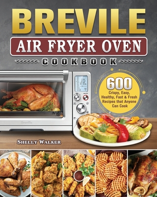 Breville Air Fryer Oven Cookbook: 600 Crispy, Easy, Healthy, Fast & Fresh Recipes that Anyone Can Cook - Shelly Walker