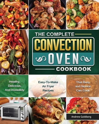 The Complete Convection Oven Cookbook: Healthy, Delicious, And Incredibly Easy-To-Make Air Fryer Recipes That Busy and Novice Can Cook - Andrew Goldberg