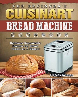 The Beginner's Cuisinart Bread Machine Cookbook: Delicious Dependable Recipes for Smart People on A Budget - Frances Johnson