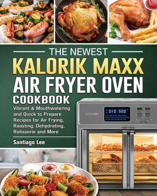 The Newest Kalorik Maxx Air Fryer Oven Cookbook: Vibrant & Mouthwatering and Quick to Prepare Recipes for Air Frying, Roasting, Dehydrating, Rotisseri - Santiago Lee