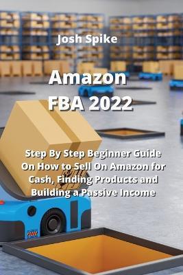 Amazon FBA 2022: Step By Step Beginner Guide On How to Sell On Amazon for Cash, Finding Products and Building a Passive Income - Josh Spike