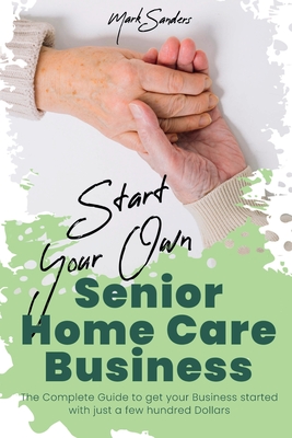 Start Your Own Senior Homecare Business: The Complete Guide to get Your Business Started with Just a Few Hundred Dollars - Mark Sanders