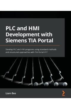 PLC and HMI Development with Siemens TIA Portal: Develop PLC and HMI programs using standard methods and structured approaches with TIA Portal V17 - Liam Bee
