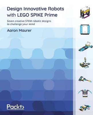 Design Innovative Robots with LEGO SPIKE Prime: Seven creative STEM robotic designs to challenge your mind - Aaron Maurer