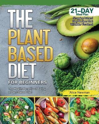 The Plant-Based Diet for Beginners: The Health Benefits of Eating a Plant-Based Diet. 21-Day Meal Plan, Shopping List and Easy Recipes That Will Make - Alice Newman