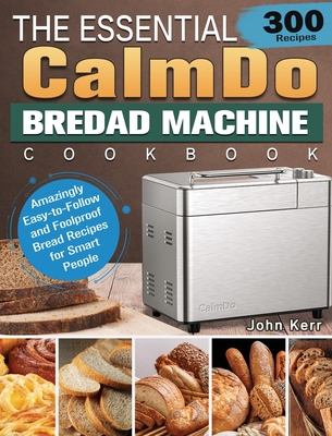 The Essential CalmDo Bread Machine Cookbook: 300 Amazingly Easy-to-Follow and Foolproof Bread Recipes for Smart People - John Kerr