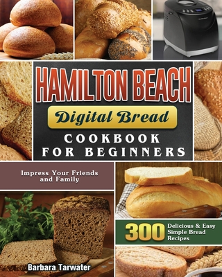 Hamilton Beach Digital Bread Cookbook for Beginners: 300 Delicious & Easy Simple Bread Recipes to Impress Your Friends and Family - Barbara Tarwater