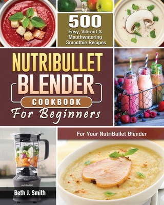 NutriBullet Blender Cookbook: 500 Easy, Vibrant & Mouthwatering Smoothie Recipes for Your NutriBullet Blender - Beth J. Smith