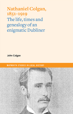Nathaniel Colgan, 1851-1919: The Life, Times and Genealogy of an Enigmatic Dubliner - John Colgan