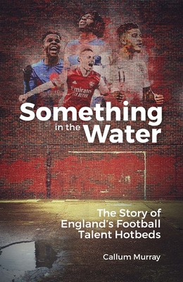 Something in the Water: The Story of England's Football Talent Hotbeds - Callum Murray