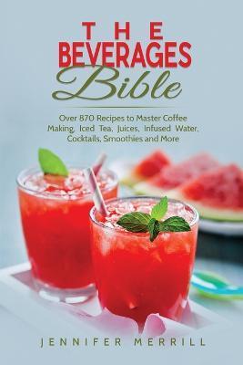The Beverages Bible: Over 870 Recipes to Master Coffee Making, Iced Tea, Juices, Infused Water, Cocktails, Smoothies and More - Jennifer Merrill