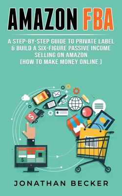 Amazon FBA: A Step-By-Step Guide to Private Label & Build a Six-Figure Passive Income Selling on Amazon (how to make money online) - Jonathan Becker