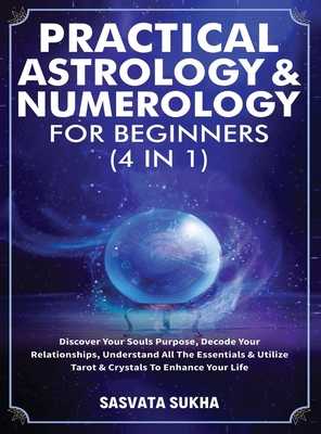 Practical Astrology & Numerology For Beginners (4 in 1): Discover Your Souls Purpose, Decode Your Relationships, Understand All The Essentials & Utili - Sasvata Sukha