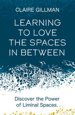 Learning to Love the Spaces in Between: Discover the Power of Liminal Spaces to Understand What Was and Embrace What Is to Come - Claire Gillman