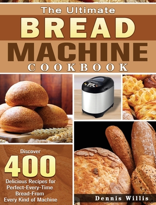 The Ultimate Bread Machine Cookbook: Discover 400 Delicious Recipes for Perfect-Every-Time Bread-From Every Kind of Machine - Dennis Willis