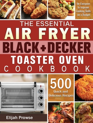 The Essential Air Fryer BLACK+DECKER Toaster Oven Cookbook: 500 Quick and Delicious Recipes for Everyone to Improve Cooking Skills on a Budget - Elijah Prowse