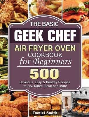 The Basic Geek Chef Air Fryer Oven Cookbook for Beginners: 500 Delicious, Easy & Healthy Recipes to Fry, Roast, Bake and More - Daniel Smith