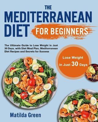 The Mediterranean Diet for Beginners: The Ultimate Guide to Lose Weight in Just 30 Days, with Diet Meal Plan, Mediterranean Diet Recipes and Secrets f - Matilda Green