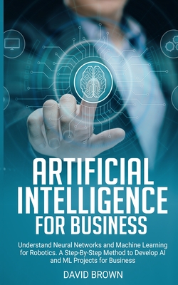 Artificial Intelligence for Business: Understand Neural Networks and Machine Learning for Robotics. A Step-By-Step Method to Develop AI and Ml Project - David Brown