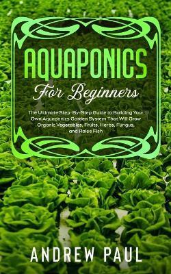 Aquaponics for Beginners: The Ultimate Step-By-Step Guide to Building Your Own Aquaponics Garden System That Will Grow Organic Vegetables, Fruit - Andrew Paul