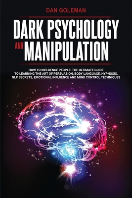Dark Psychology and Manipulation: How To Influence People: The Ultimate Guide To Learning The Art of Persuasion, Body Language, Hypnosis, NLP Secrets, - Dan Goleman