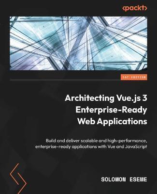 Architecting Vue.js 3 Enterprise-Ready Web Applications: Build and deliver scalable and high-performance, enterprise-ready applications with Vue and J - Solomon Eseme