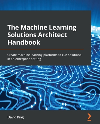 The Machine Learning Solutions Architect Handbook: Create machine learning platforms to run solutions in an enterprise setting - David Ping