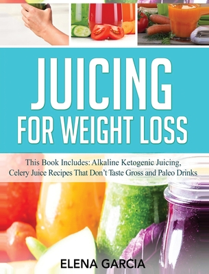 Juicing for Weight Loss: This Book Includes: Alkaline Ketogenic Juicing, Celery Juice Recipes That Don't Taste Gross and Paleo Drinks - Elena Garcia