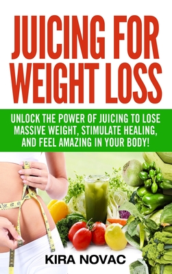 Juicing for Weight Loss: Unlock the Power of Juicing to Lose Massive Weight, Stimulate Healing, and Feel Amazing in Your Body - Kira Novac