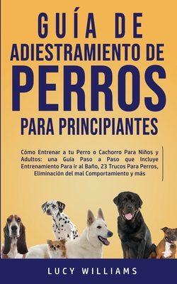 Guía de Adiestramiento de Perros Para Principiantes: Cómo entrenar a tu perro o cachorro para niños y adultos: una guía paso a paso que incluye entren - Lucy Williams
