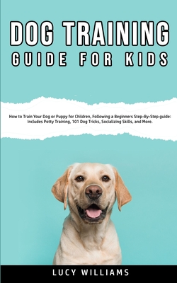 Dog Training Guide for Kids: How to Train Your Dog or Puppy for Children, Following a Beginners Step-By-Step guide: Includes Potty Training, 101 Do - Lucy Williams