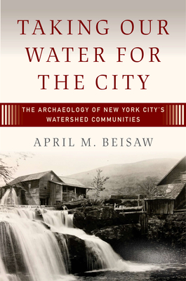 Taking Our Water for the City: The Archaeology of New York City's Watershed Communities - April M. Beisaw