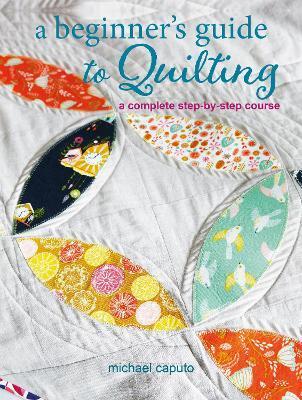 A Beginner's Guide to Quilting: A Complete Step-By-Step Course - Michael Caputo