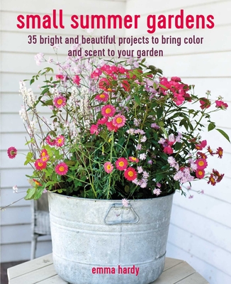 Small Summer Gardens: 35 Bright and Beautiful Projects to Bring Color and Scent to Your Garden - Emma Hardy