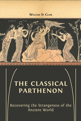 The Classical Parthenon: Recovering the Strangeness of the Ancient World - William St Clair