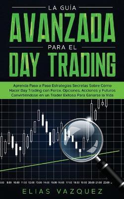La Guía Avanzada Para el Day Trading: Aprenda Paso a Paso Estrategias Secretas Sobre Cómo Hacer Day Trading con Forex, Opciones, Acciones y Futuros Co - Elias Vazquez