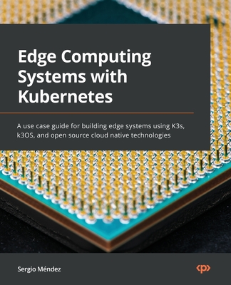 Edge Computing Systems with Kubernetes: A use-case guide for building edge systems using K3s, k3OS, and open source cloud-native technologies - Sergio Méndez