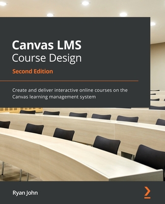Canvas LMS Course Design - Second Edition: Create and deliver interactive online courses on the Canvas learning management system - Ryan John