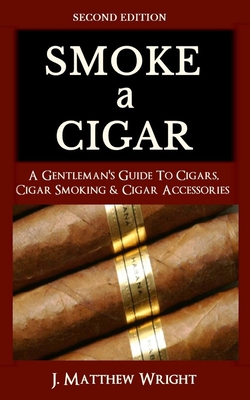 Smoke A Cigar: A Gentleman's Quick & Easy Guide To Cigars, Cigar Smoking & Cigar Accessories (Tips for Beginners) - SECOND EDITION - J. Matthew Wright
