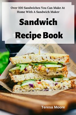 Sandwich Recipe Book: Over 100 Sandwiches You Can Make at Home with a Sandwich Maker - Teresa Moore