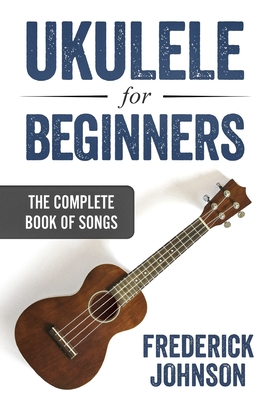 Ukulele For Beginners: The Complete Book of Songs - Frederick Johnson