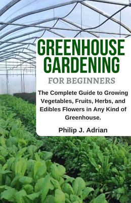 Greenhouse Gardening for Beginners: The Complete Guide to Growing Vegetables, Fruits, Herbs, and Edibles Flowers in Any Kind of Greenhouse - Raised Be - Philip J. Adrian